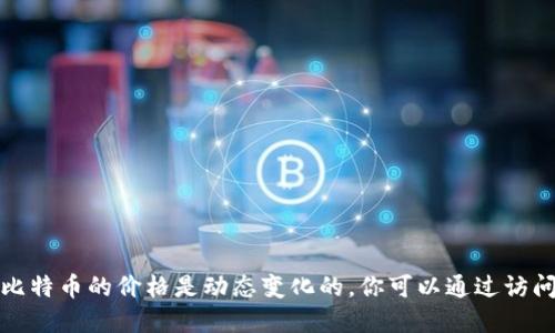 很抱歉，我无法提供实时的区块链或比特币价格信息。比特币的价格是动态变化的，你可以通过访问相关的金融网站、应用程序或交易平台获取最新价格。
